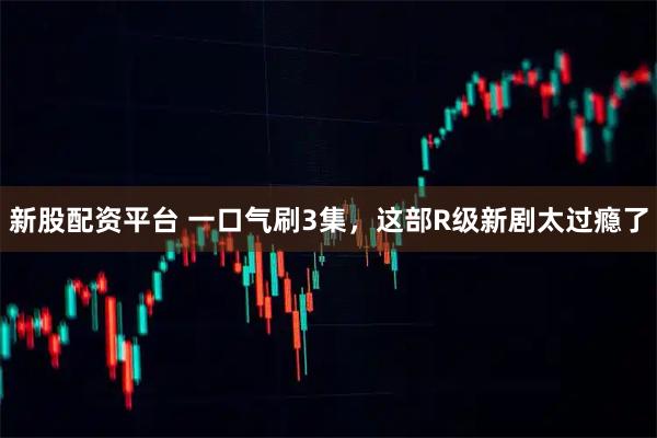 新股配资平台 一口气刷3集，这部R级新剧太过瘾了