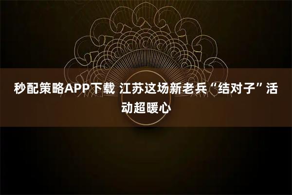 秒配策略APP下载 江苏这场新老兵“结对子”活动超暖心