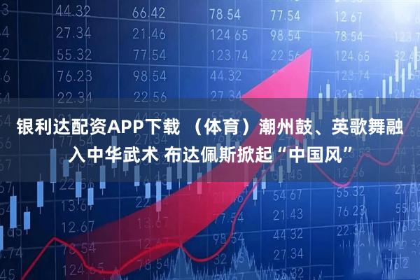 银利达配资APP下载 （体育）潮州鼓、英歌舞融入中华武术 布达佩斯掀起“中国风”