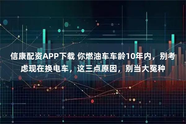 信康配资APP下载 你燃油车车龄10年内，别考虑现在换电车，这三点原因，别当大冤种