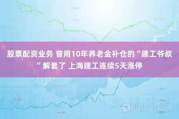股票配资业务 曾用10年养老金补仓的“建工爷叔”解套了 上海建工连续5天涨停