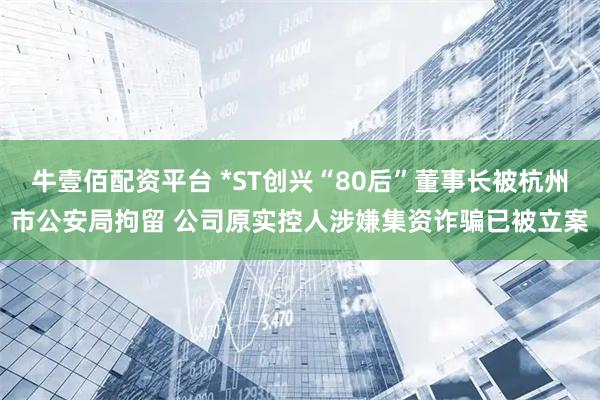 牛壹佰配资平台 *ST创兴“80后”董事长被杭州市公安局拘留 公司原实控人涉嫌集资诈骗已被立案