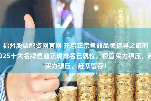 福州股票配资网官网 开启正宗鱼油品牌探寻之旅的秘籍？2025十大名牌鱼油正规排名已就位，榜首实力碾压，赶紧留存！