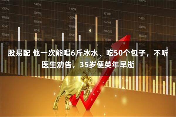 股易配 他一次能喝6斤冰水、吃50个包子，不听医生劝告，35岁便英年早逝