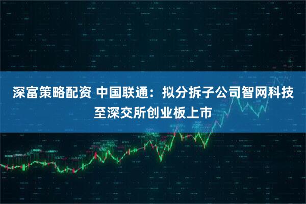 深富策略配资 中国联通：拟分拆子公司智网科技至深交所创业板上市