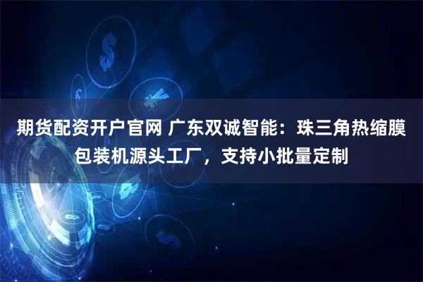 期货配资开户官网 广东双诚智能:珠三角热缩膜包装机源头工厂,支持小批量定制
