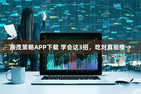 鼎茂策略APP下载 学会这3招，吃对真能瘦→