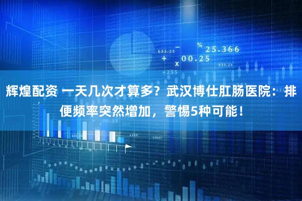 辉煌配资 一天几次才算多？武汉博仕肛肠医院：排便频率突然增加，警惕5种可能！