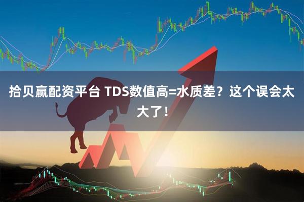 拾贝赢配资平台 TDS数值高=水质差？这个误会太大了！