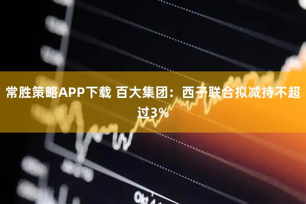 常胜策略APP下载 百大集团：西子联合拟减持不超过3%