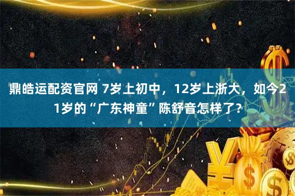 鼎皓运配资官网 7岁上初中，12岁上浙大，如今21岁的“广东神童”陈舒音怎样了？