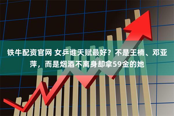 铁牛配资官网 女乒谁天赋最好？不是王楠、邓亚萍，而是烟酒不离身却拿59金的她