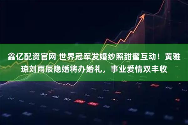 鑫亿配资官网 世界冠军发婚纱照甜蜜互动！黄雅琼刘雨辰隐婚将办婚礼，事业爱情双丰收