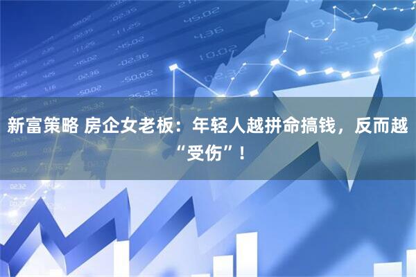 新富策略 房企女老板：年轻人越拼命搞钱，反而越“受伤”！