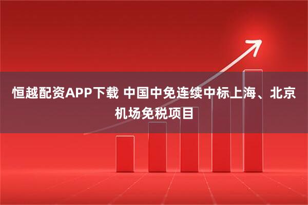 恒越配资APP下载 中国中免连续中标上海、北京机场免税项目