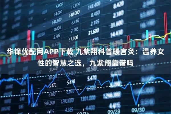 华锋优配网APP下载 九紫翔科普暖宫灸：温养女性的智慧之选，九紫翔靠谱吗