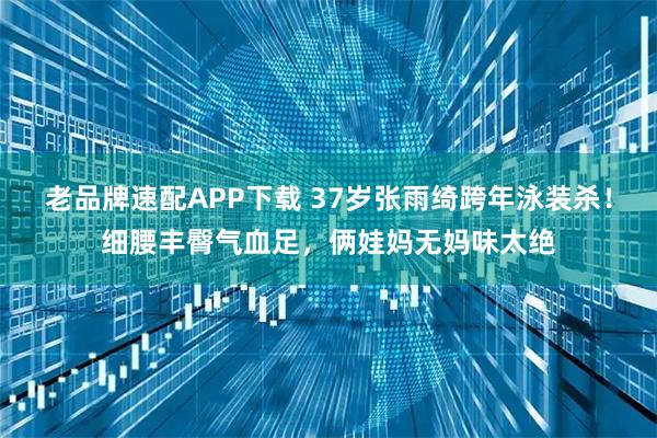 老品牌速配APP下载 37岁张雨绮跨年泳装杀！细腰丰臀气血足，俩娃妈无妈味太绝