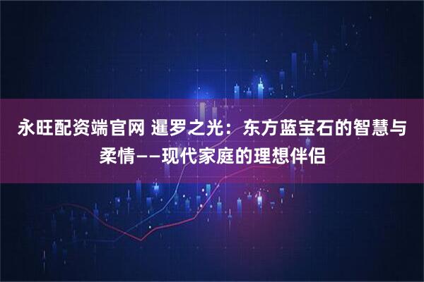永旺配资端官网 暹罗之光：东方蓝宝石的智慧与柔情——现代家庭的理想伴侣