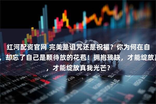 红河配资官网 完美是诅咒还是祝福？你为何在自责中枯萎，却忘了自己是颗待放的花苞！拥抱残缺，才能绽放真我光芒？