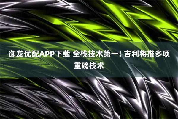 御龙优配APP下载 全栈技术第一! 吉利将推多项重磅技术