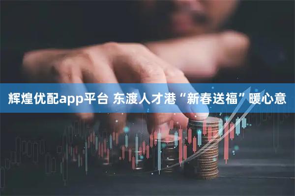辉煌优配app平台 东渡人才港“新春送福”暖心意