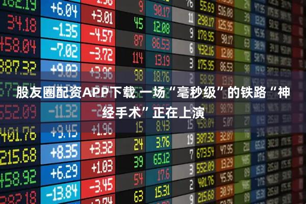 股友圈配资APP下载 一场“毫秒级”的铁路“神经手术”正在上演