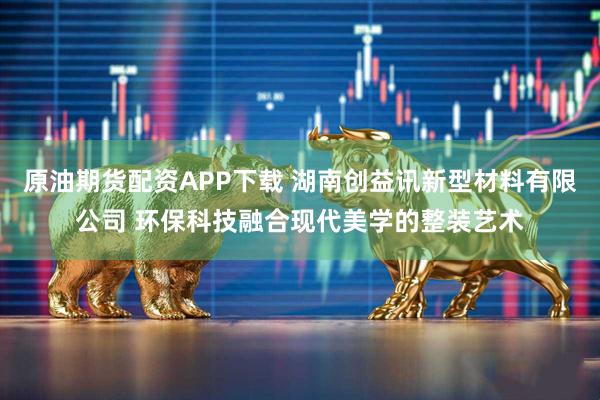 原油期货配资APP下载 湖南创益讯新型材料有限公司 环保科技融合现代美学的整装艺术