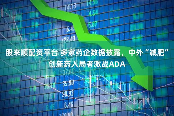 股来顺配资平台 多家药企数据披露，中外“减肥”创新药入局者激战ADA