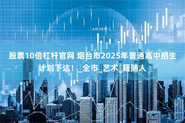 股票10倍杠杆官网 烟台市2025年普通高中招生计划下达！_全市_艺术_籍随人