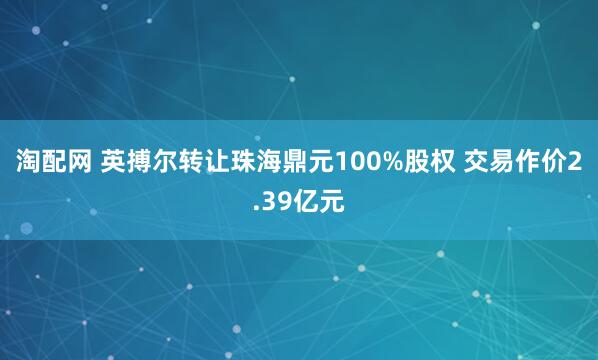 淘配网 英搏尔转让珠海鼎元100%股权 交易作价2.39亿元