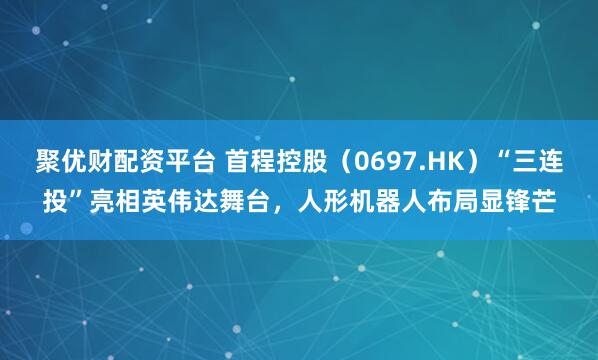 聚优财配资平台 首程控股（0697.HK）“三连投”亮相英伟达舞台，人形机器人布局显锋芒