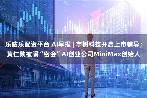 乐咕乐配资平台 AI早报 | 宇树科技开启上市辅导；黄仁勋被曝“密会”AI创业公司MiniMax创始人