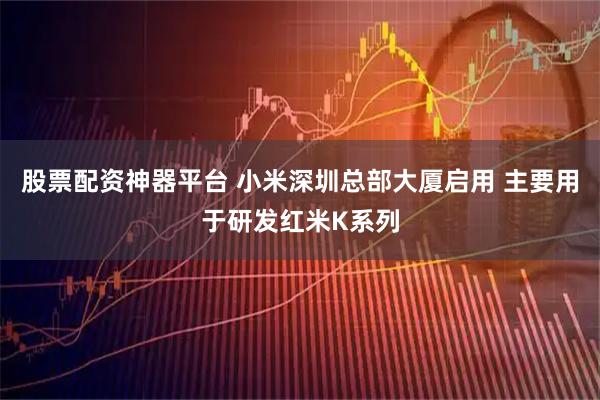 股票配资神器平台 小米深圳总部大厦启用 主要用于研发红米K系列