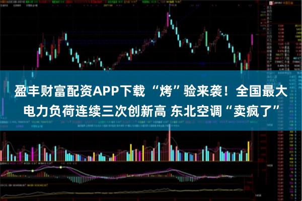 盈丰财富配资APP下载 “烤”验来袭！全国最大电力负荷连续三次创新高 东北空调“卖疯了”