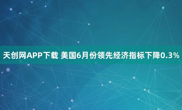 天创网APP下载 美国6月份领先经济指标下降0.3%