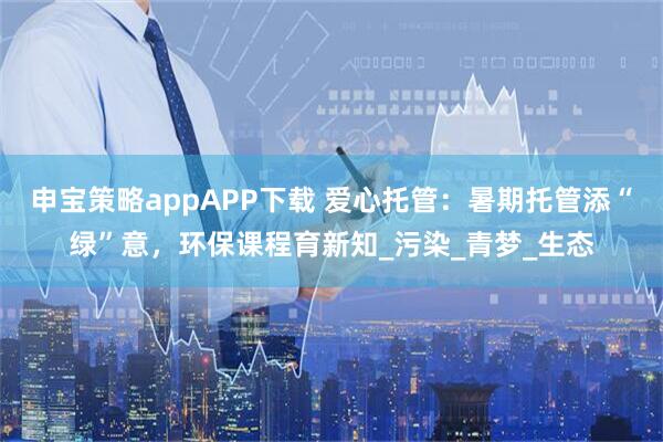 申宝策略appAPP下载 爱心托管：暑期托管添“绿”意，环保课程育新知_污染_青梦_生态