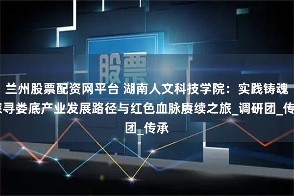 兰州股票配资网平台 湖南人文科技学院：实践铸魂 探寻娄底产业发展路径与红色血脉赓续之旅_调研团_传承