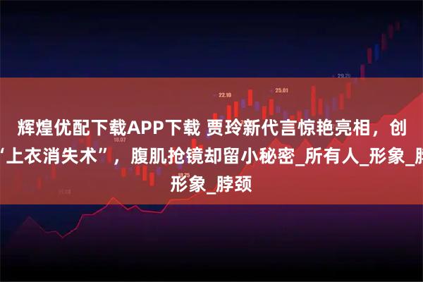 辉煌优配下载APP下载 贾玲新代言惊艳亮相，创意“上衣消失术”，腹肌抢镜却留小秘密_所有人_形象_脖颈