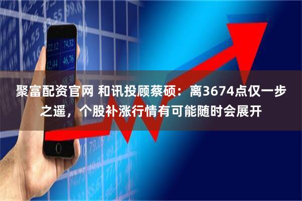 聚富配资官网 和讯投顾蔡硕：离3674点仅一步之遥，个股补涨行情有可能随时会展开