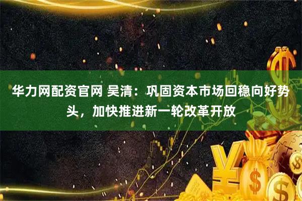 华力网配资官网 吴清：巩固资本市场回稳向好势头，加快推进新一轮改革开放