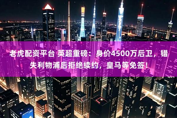 老虎配资平台 英超重磅：身价4500万后卫，错失利物浦后拒绝续约，皇马等免签！