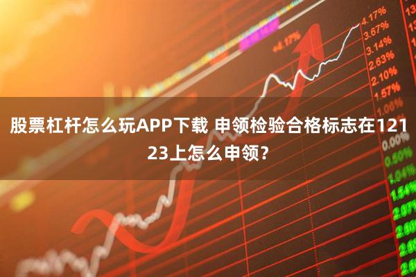 股票杠杆怎么玩APP下载 申领检验合格标志在12123上怎么申领？