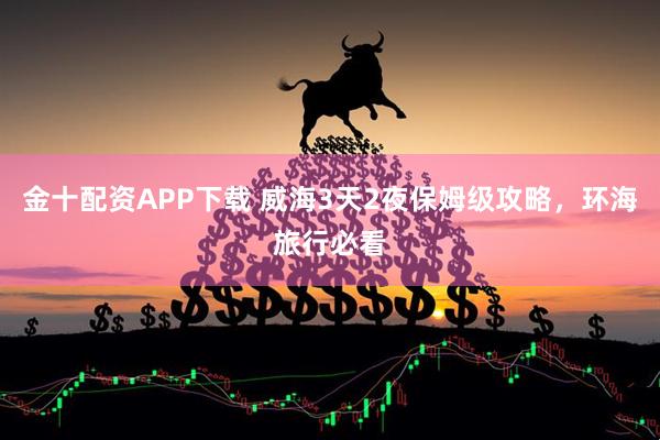 金十配资APP下载 威海3天2夜保姆级攻略,环海旅行必看