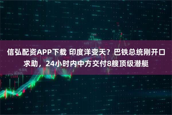 信弘配资APP下载 印度洋变天？巴铁总统刚开口求助，24小时内中方交付8艘顶级潜艇
